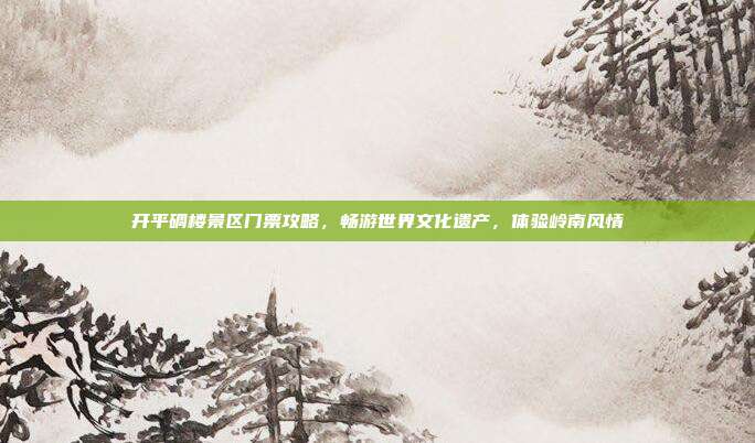 开平碉楼景区门票攻略，畅游世界文化遗产，体验岭南风情
