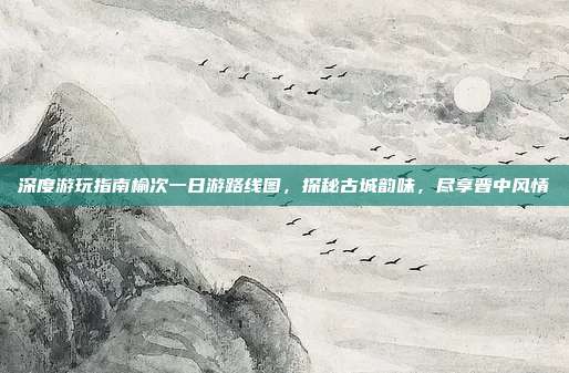 深度游玩指南榆次一日游路线图，探秘古城韵味，尽享晋中风情
