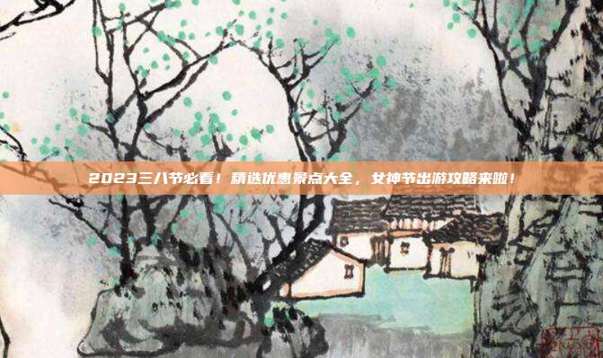 2023三八节必看！精选优惠景点大全，女神节出游攻略来啦！