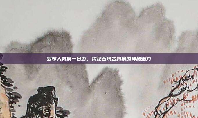 罗布人村寨一日游，揭秘西域古村寨的神秘魅力