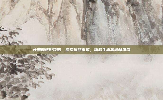 大洲源旅游攻略，探索自然奇观，体验生态旅游新风尚