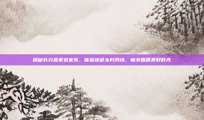 探秘长兴燕家农家乐，体验地道乡村风情，畅享田园美好时光
