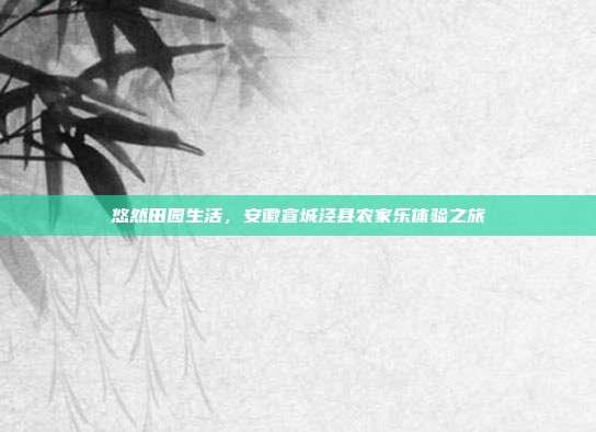 悠然田园生活，安徽宣城泾县农家乐体验之旅