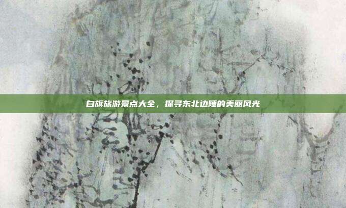 白旗旅游景点大全，探寻东北边陲的美丽风光