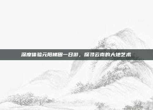 深度体验元阳梯田一日游，探寻云南的大地艺术