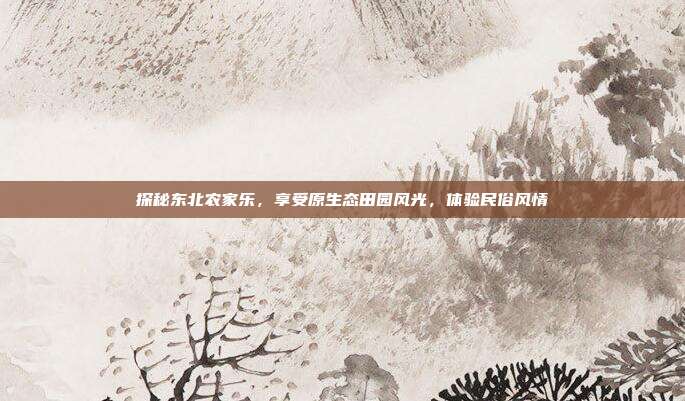 探秘东北农家乐，享受原生态田园风光，体验民俗风情