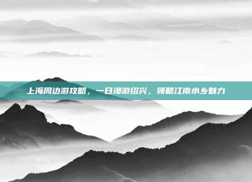 上海周边游攻略，一日漫游绍兴，领略江南水乡魅力