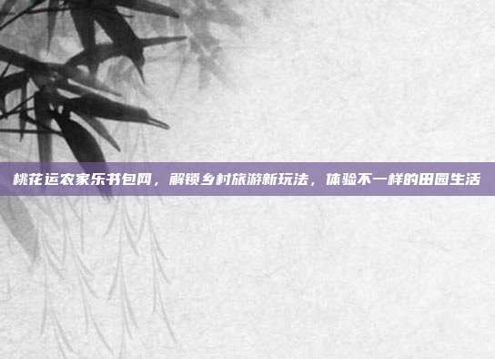 桃花运农家乐书包网，解锁乡村旅游新玩法，体验不一样的田园生活