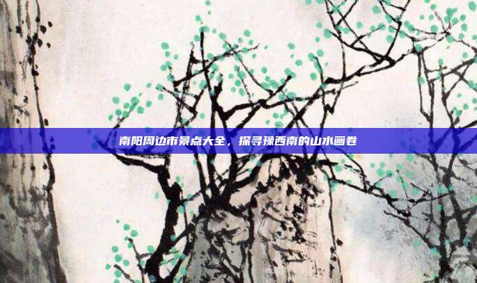 南阳周边市景点大全，探寻豫西南的山水画卷