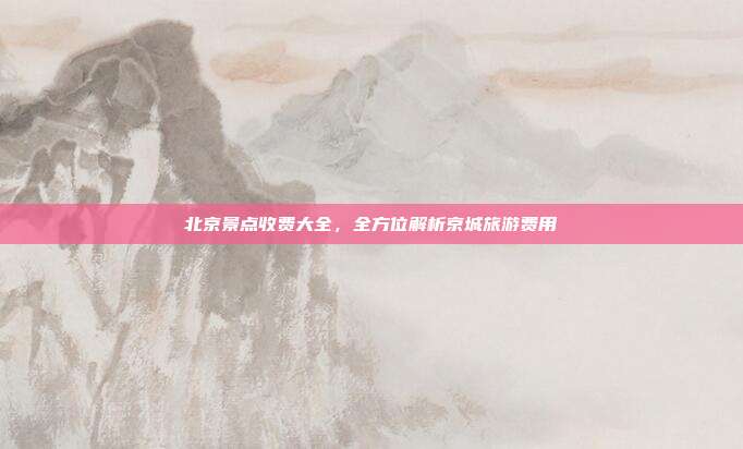 北京景点收费大全，全方位解析京城旅游费用