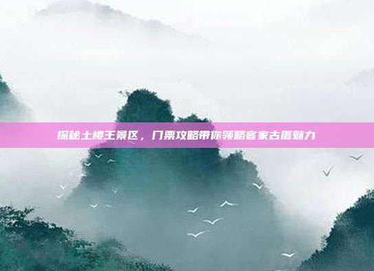 探秘土楼王景区，门票攻略带你领略客家古厝魅力