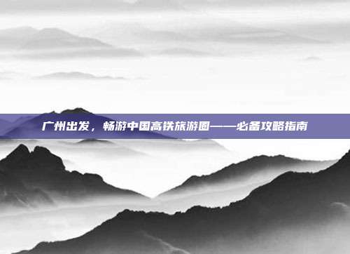 广州出发，畅游中国高铁旅游圈——必备攻略指南
