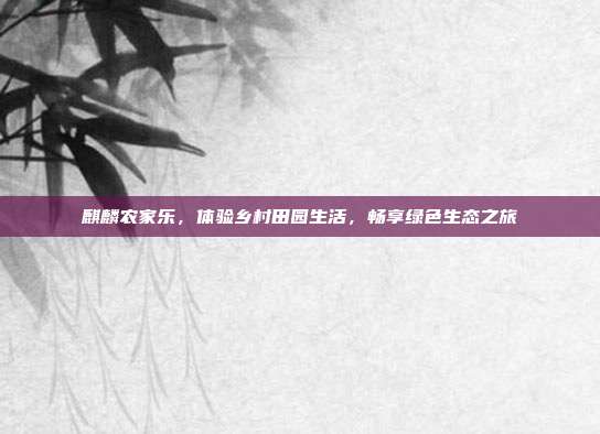 麒麟农家乐，体验乡村田园生活，畅享绿色生态之旅