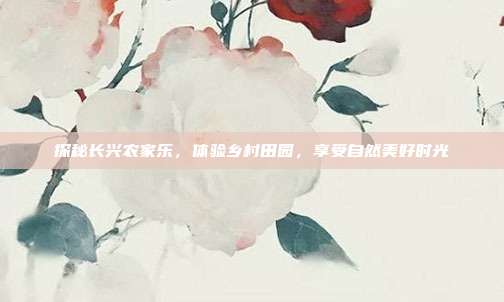 探秘长兴农家乐，体验乡村田园，享受自然美好时光