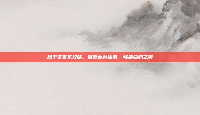昌平农家乐攻略，体验乡村休闲，畅游自然之美