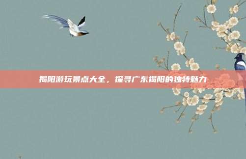 揭阳游玩景点大全，探寻广东揭阳的独特魅力