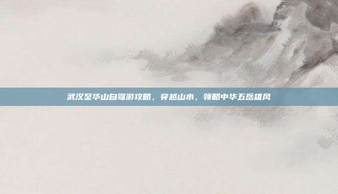 武汉至华山自驾游攻略，穿越山水，领略中华五岳雄风