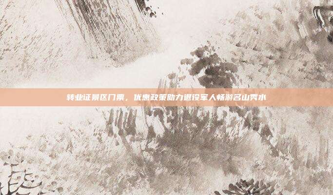 转业证景区门票，优惠政策助力退役军人畅游名山秀水