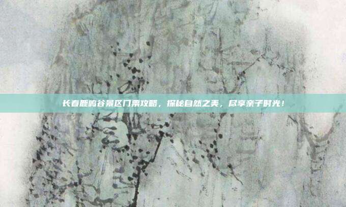 长春鹿鸣谷景区门票攻略，探秘自然之美，尽享亲子时光！