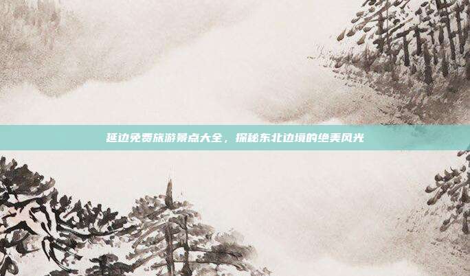 延边免费旅游景点大全，探秘东北边境的绝美风光