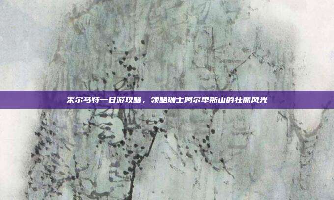 采尔马特一日游攻略，领略瑞士阿尔卑斯山的壮丽风光