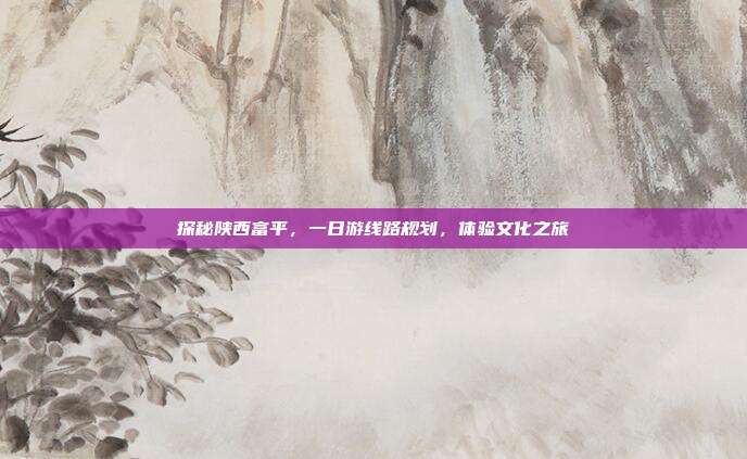 探秘陕西富平，一日游线路规划，体验文化之旅