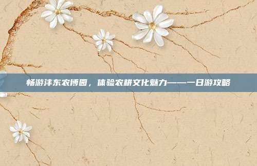畅游沣东农博园，体验农耕文化魅力——一日游攻略