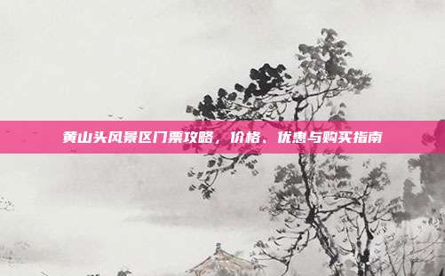 黄山头风景区门票攻略，价格、优惠与购买指南