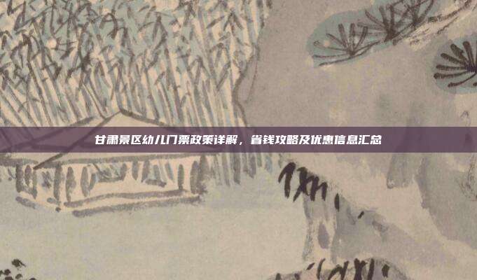 甘肃景区幼儿门票政策详解，省钱攻略及优惠信息汇总