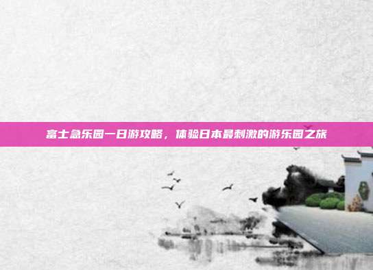 富士急乐园一日游攻略，体验日本最刺激的游乐园之旅
