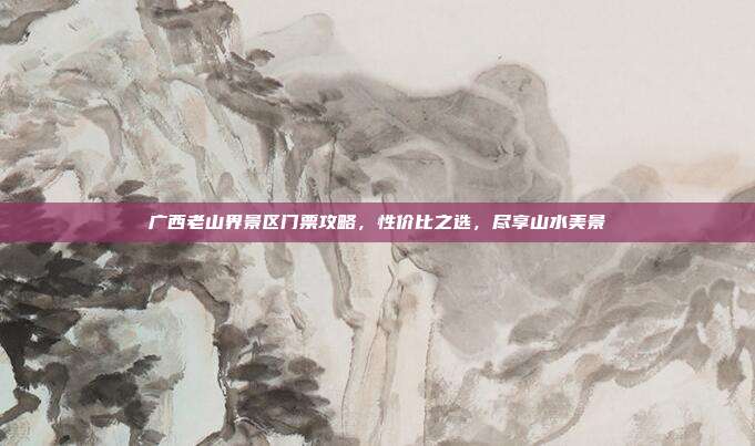 广西老山界景区门票攻略，性价比之选，尽享山水美景