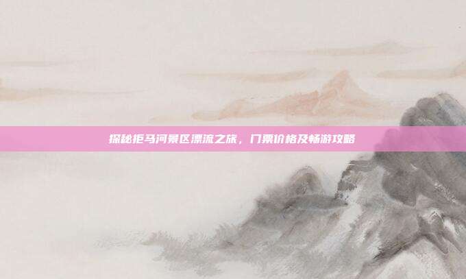 探秘拒马河景区漂流之旅，门票价格及畅游攻略