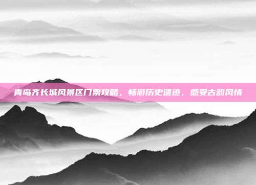 青岛齐长城风景区门票攻略，畅游历史遗迹，感受古韵风情