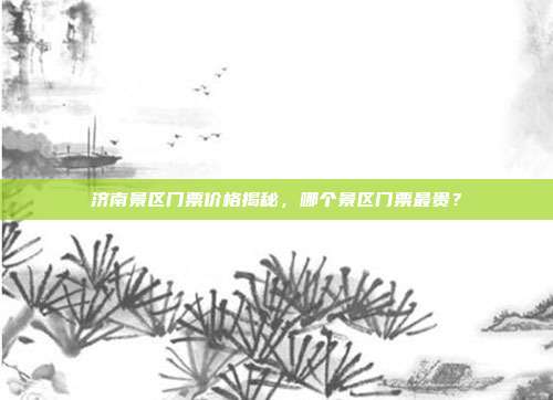 济南景区门票价格揭秘，哪个景区门票最贵？