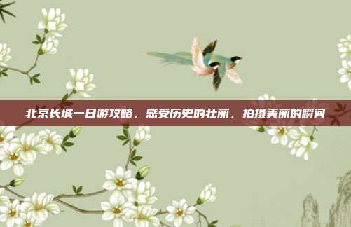 北京长城一日游攻略，感受历史的壮丽，拍摄美丽的瞬间