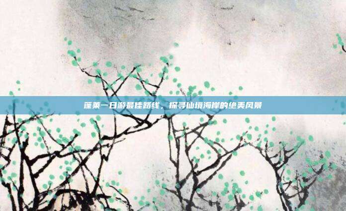 蓬莱一日游最佳路线，探寻仙境海岸的绝美风景