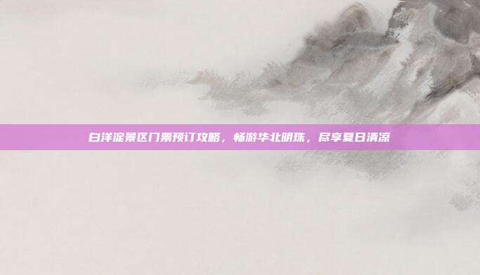 白洋淀景区门票预订攻略，畅游华北明珠，尽享夏日清凉