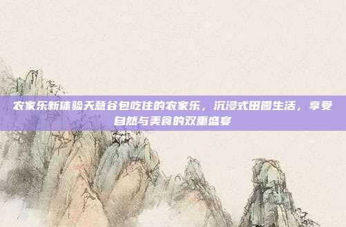 农家乐新体验天意谷包吃住的农家乐，沉浸式田园生活，享受自然与美食的双重盛宴