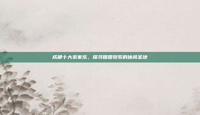 成都十大农家乐，探寻田园牧歌的休闲圣地