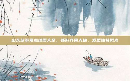 山东旅游景点地图大全，畅游齐鲁大地，发现独特风光