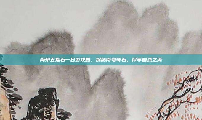 梅州五指石一日游攻略，探秘南粤奇石，尽享自然之美