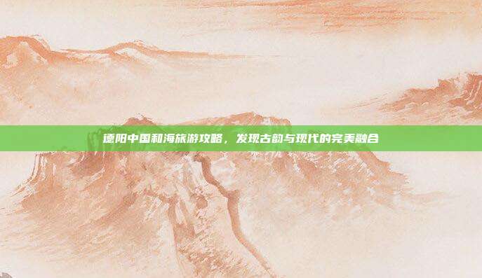 德阳中国和海旅游攻略，发现古韵与现代的完美融合