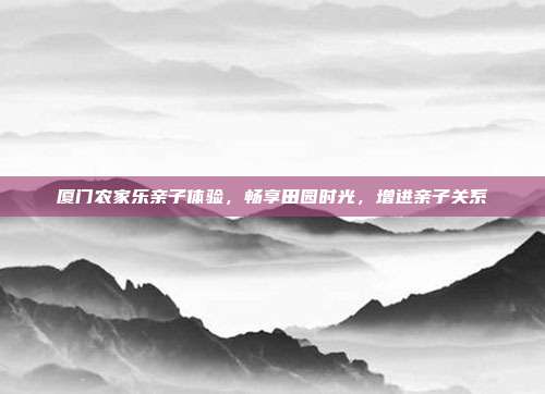厦门农家乐亲子体验，畅享田园时光，增进亲子关系