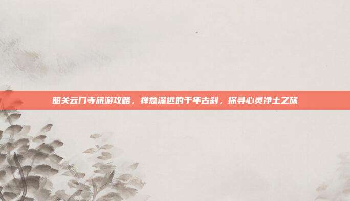 韶关云门寺旅游攻略，禅意深远的千年古刹，探寻心灵净土之旅