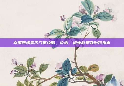 乌镇西栅景区门票攻略，价格、优惠政策及游玩指南