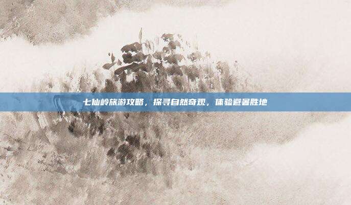 七仙岭旅游攻略，探寻自然奇观，体验避暑胜地