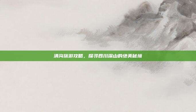 清沟旅游攻略，探寻四川深山的绝美秘境