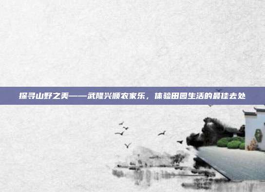 探寻山野之美——武隆兴顺农家乐，体验田园生活的最佳去处
