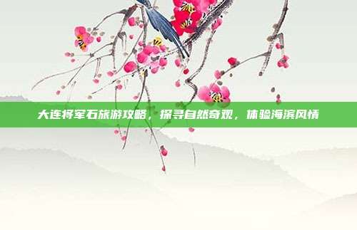 大连将军石旅游攻略，探寻自然奇观，体验海滨风情