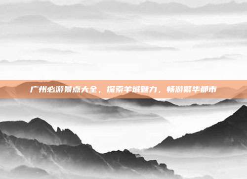 广州必游景点大全，探索羊城魅力，畅游繁华都市